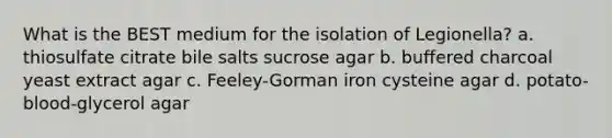 What is the BEST medium for the isolation of Legionella? a. thiosulfate citrate bile salts sucrose agar b. buffered charcoal yeast extract agar c. Feeley-Gorman iron cysteine agar d. potato-blood-glycerol agar