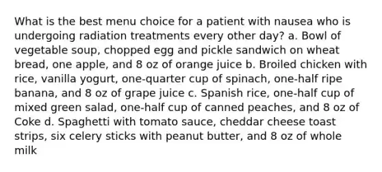 What is the best menu choice for a patient with nausea who is undergoing radiation treatments every other day? a. Bowl of vegetable soup, chopped egg and pickle sandwich on wheat bread, one apple, and 8 oz of orange juice b. Broiled chicken with rice, vanilla yogurt, one-quarter cup of spinach, one-half ripe banana, and 8 oz of grape juice c. Spanish rice, one-half cup of mixed green salad, one-half cup of canned peaches, and 8 oz of Coke d. Spaghetti with tomato sauce, cheddar cheese toast strips, six celery sticks with peanut butter, and 8 oz of whole milk