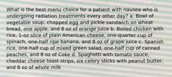 What is the best menu choice for a patient with nausea who is undergoing radiation treatments every other day? a. Bowl of vegetable soup, chopped egg and pickle sandwich on wheat bread, one apple, and 8 oz of orange juice b. Boiled chicken with rice, 1-oz slice of plain American cheese, one-quarter cup of spinach, one-half ripe banana, and 8 oz of grape juice c. Spanish rice, one-half cup of mixed green salad, one-half cup of canned peaches, and 8 oz of Coke d. Spaghetti with tomato sauce, cheddar cheese toast strips, six celery sticks with peanut butter, and 8 oz of whole milk