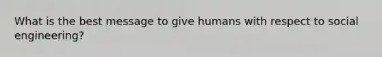 What is the best message to give humans with respect to social engineering?