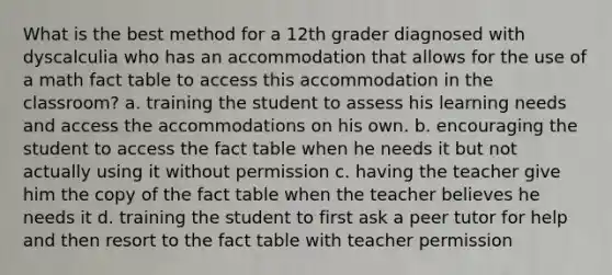 What is the best method for a 12th grader diagnosed with dyscalculia who has an accommodation that allows for the use of a math fact table to access this accommodation in the classroom? a. training the student to assess his learning needs and access the accommodations on his own. b. encouraging the student to access the fact table when he needs it but not actually using it without permission c. having the teacher give him the copy of the fact table when the teacher believes he needs it d. training the student to first ask a peer tutor for help and then resort to the fact table with teacher permission