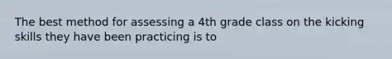 The best method for assessing a 4th grade class on the kicking skills they have been practicing is to