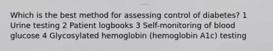 Which is the best method for assessing control of diabetes? 1 Urine testing 2 Patient logbooks 3 Self-monitoring of blood glucose 4 Glycosylated hemoglobin (hemoglobin A1c) testing