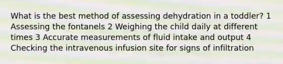 What is the best method of assessing dehydration in a toddler? 1 Assessing the fontanels 2 Weighing the child daily at different times 3 Accurate measurements of fluid intake and output 4 Checking the intravenous infusion site for signs of infiltration