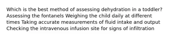 Which is the best method of assessing dehydration in a toddler? Assessing the fontanels Weighing the child daily at different times Taking accurate measurements of fluid intake and output Checking the intravenous infusion site for signs of infiltration