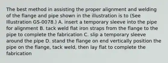 The best method in assisting the proper alignment and welding of the flange and pipe shown in the illustration is to (See Illustration GS-0078.) A. insert a temporary sleeve into the pipe for alignment B. tack weld flat iron straps from the flange to the pipe to complete the fabrication C. slip a temporary sleeve around the pipe D. stand the flange on end vertically position the pipe on the flange, tack weld, then lay flat to complete the fabrication