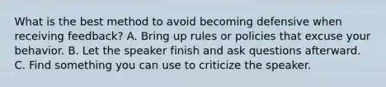 What is the best method to avoid becoming defensive when receiving feedback? A. Bring up rules or policies that excuse your behavior. B. Let the speaker finish and ask questions afterward. C. Find something you can use to criticize the speaker.