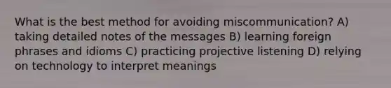 What is the best method for avoiding miscommunication? A) taking detailed notes of the messages B) learning foreign phrases and idioms C) practicing projective listening D) relying on technology to interpret meanings