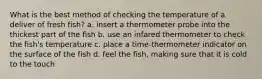 What is the best method of checking the temperature of a deliver of fresh fish? a. insert a thermometer probe into the thickest part of the fish b. use an infared thermometer to check the fish's temperature c. place a time-thermometer indicator on the surface of the fish d. feel the fish, making sure that it is cold to the touch