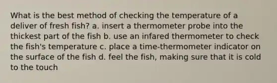 What is the best method of checking the temperature of a deliver of fresh fish? a. insert a thermometer probe into the thickest part of the fish b. use an infared thermometer to check the fish's temperature c. place a time-thermometer indicator on the surface of the fish d. feel the fish, making sure that it is cold to the touch