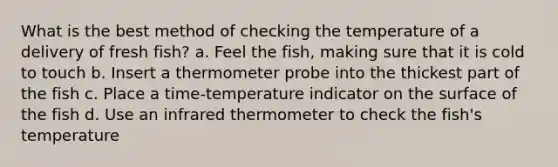 What is the best method of checking the temperature of a delivery of fresh fish? a. Feel the fish, making sure that it is cold to touch b. Insert a thermometer probe into the thickest part of the fish c. Place a time-temperature indicator on the surface of the fish d. Use an infrared thermometer to check the fish's temperature