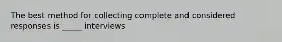 The best method for collecting complete and considered responses is _____ interviews