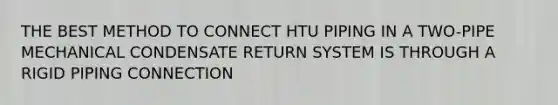 THE BEST METHOD TO CONNECT HTU PIPING IN A TWO-PIPE MECHANICAL CONDENSATE RETURN SYSTEM IS THROUGH A RIGID PIPING CONNECTION