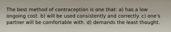 The best method of contraception is one that: a) has a low ongoing cost. b) will be used consistently and correctly. c) one's partner will be comfortable with. d) demands the least thought.