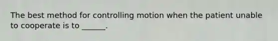 The best method for controlling motion when the patient unable to cooperate is to ______.