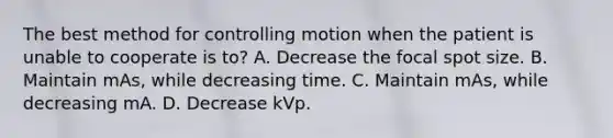 The best method for controlling motion when the patient is unable to cooperate is to? A. Decrease the focal spot size. B. Maintain mAs, while decreasing time. C. Maintain mAs, while decreasing mA. D. Decrease kVp.