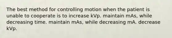 The best method for controlling motion when the patient is unable to cooperate is to increase kVp. maintain mAs, while decreasing time. maintain mAs, while decreasing mA. decrease kVp.