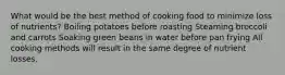 What would be the best method of cooking food to minimize loss of nutrients? Boiling potatoes before roasting Steaming broccoli and carrots Soaking green beans in water before pan frying All cooking methods will result in the same degree of nutrient losses.