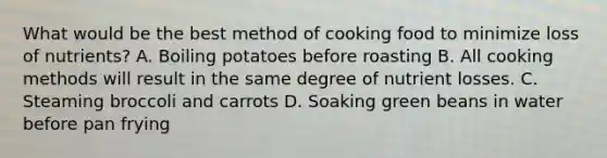 What would be the best method of cooking food to minimize loss of nutrients? A. Boiling potatoes before roasting B. All cooking methods will result in the same degree of nutrient losses. C. Steaming broccoli and carrots D. Soaking green beans in water before pan frying