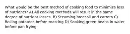 What would be the best method of cooking food to minimize loss of nutrients? A) All cooking methods will result in the same degree of nutrient losses. B) Steaming broccoli and carrots C) Boiling potatoes before roasting D) Soaking green beans in water before pan frying