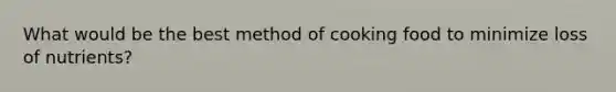 What would be the best method of cooking food to minimize loss of nutrients?