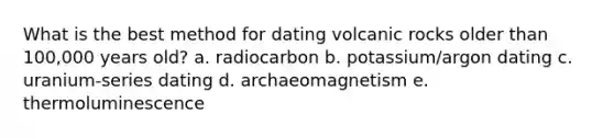 What is the best method for dating volcanic rocks older than 100,000 years old? a. radiocarbon b. potassium/argon dating c. uranium-series dating d. archaeomagnetism e. thermoluminescence