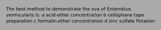 The best method to demonstrate the ova of Enterobius vermicularis is: a acid-ether concentration b cellophane tape preparation c formalin-ether concentration d zinc sulfate flotation