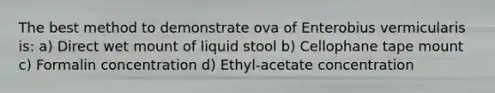 The best method to demonstrate ova of Enterobius vermicularis is: a) Direct wet mount of liquid stool b) Cellophane tape mount c) Formalin concentration d) Ethyl-acetate concentration