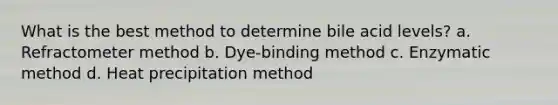 What is the best method to determine bile acid levels? a. Refractometer method b. Dye-binding method c. Enzymatic method d. Heat precipitation method