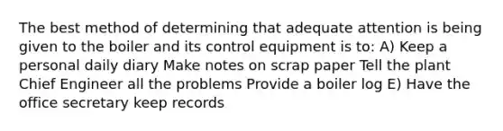 The best method of determining that adequate attention is being given to the boiler and its control equipment is to: A) Keep a personal daily diary Make notes on scrap paper Tell the plant Chief Engineer all the problems Provide a boiler log E) Have the office secretary keep records