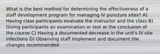 What is the best method for determining the effectiveness of a staff development program for managing IV puncture sites? A) Having class participants evaluate the instructor and the class B) Giving participants an examination or test at the conclusion of the course C) Having a documented decrease in the unit's IV site infections D) Observing staff implement and document the changes recommended