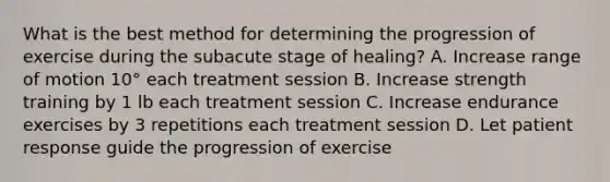 What is the best method for determining the progression of exercise during the subacute stage of healing? A. Increase range of motion 10° each treatment session B. Increase strength training by 1 lb each treatment session C. Increase endurance exercises by 3 repetitions each treatment session D. Let patient response guide the progression of exercise