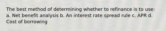 The best method of determining whether to refinance is to use: a. Net benefit analysis b. An interest rate spread rule c. APR d. Cost of borrowing