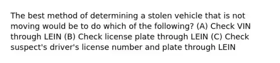 The best method of determining a stolen vehicle that is not moving would be to do which of the following? (A) Check VIN through LEIN (B) Check license plate through LEIN (C) Check suspect's driver's license number and plate through LEIN