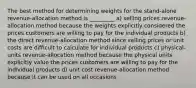 The best method for determining weights for the stand-alone revenue-allocation method is _________ a) selling prices revenue-allocation method because the weights explicitly considered the prices customers are willing to pay for the individual products b) the direct revenue-allocation method since selling prices or unit costs are difficult to calculate for individual products c) physical-units revenue-allocation method because the physical units explicitly value the prices customers are willing to pay for the individual products d) unit cost revenue-allocation method because it can be used on all occasions