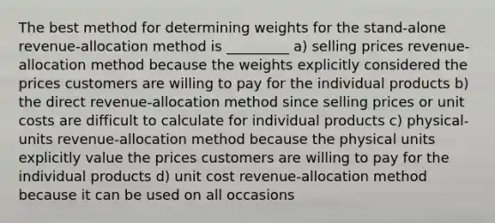 The best method for determining weights for the stand-alone revenue-allocation method is _________ a) selling prices revenue-allocation method because the weights explicitly considered the prices customers are willing to pay for the individual products b) the direct revenue-allocation method since selling prices or unit costs are difficult to calculate for individual products c) physical-units revenue-allocation method because the physical units explicitly value the prices customers are willing to pay for the individual products d) unit cost revenue-allocation method because it can be used on all occasions