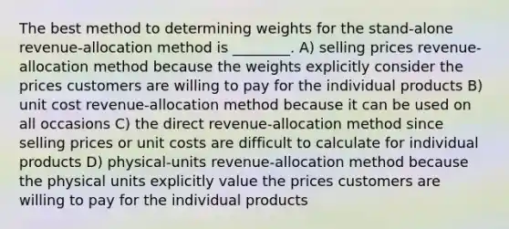 The best method to determining weights for the stand-alone revenue-allocation method is ________. A) selling prices revenue-allocation method because the weights explicitly consider the prices customers are willing to pay for the individual products B) unit cost revenue-allocation method because it can be used on all occasions C) the direct revenue-allocation method since selling prices or unit costs are difficult to calculate for individual products D) physical-units revenue-allocation method because the physical units explicitly value the prices customers are willing to pay for the individual products