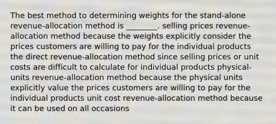 The best method to determining weights for the stand-alone revenue-allocation method is ________. selling prices revenue-allocation method because the weights explicitly consider the prices customers are willing to pay for the individual products the direct revenue-allocation method since selling prices or unit costs are difficult to calculate for individual products physical-units revenue-allocation method because the physical units explicitly value the prices customers are willing to pay for the individual products unit cost revenue-allocation method because it can be used on all occasions