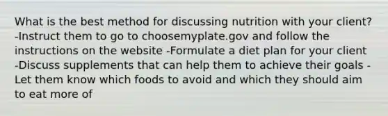 What is the best method for discussing nutrition with your client? -Instruct them to go to choosemyplate.gov and follow the instructions on the website -Formulate a diet plan for your client -Discuss supplements that can help them to achieve their goals -Let them know which foods to avoid and which they should aim to eat more of