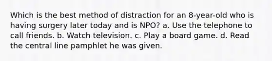 Which is the best method of distraction for an 8-year-old who is having surgery later today and is NPO? a. Use the telephone to call friends. b. Watch television. c. Play a board game. d. Read the central line pamphlet he was given.