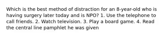 Which is the best method of distraction for an 8-year-old who is having surgery later today and is NPO? 1. Use the telephone to call friends. 2. Watch television. 3. Play a board game. 4. Read the central line pamphlet he was given