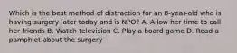 Which is the best method of distraction for an 8-year-old who is having surgery later today and is NPO? A. Allow her time to call her friends B. Watch television C. Play a board game D. Read a pamphlet about the surgery