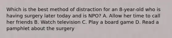 Which is the best method of distraction for an 8-year-old who is having surgery later today and is NPO? A. Allow her time to call her friends B. Watch television C. Play a board game D. Read a pamphlet about the surgery