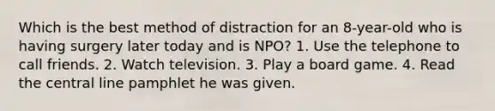 Which is the best method of distraction for an 8-year-old who is having surgery later today and is NPO? 1. Use the telephone to call friends. 2. Watch television. 3. Play a board game. 4. Read the central line pamphlet he was given.