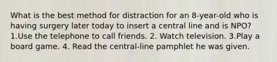 What is the best method for distraction for an 8-year-old who is having surgery later today to insert a central line and is NPO? 1.Use the telephone to call friends. 2. Watch television. 3.Play a board game. 4. Read the central-line pamphlet he was given.