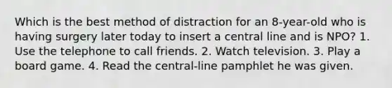 Which is the best method of distraction for an 8-year-old who is having surgery later today to insert a central line and is NPO? 1. Use the telephone to call friends. 2. Watch television. 3. Play a board game. 4. Read the central-line pamphlet he was given.