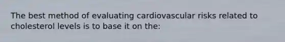 The best method of evaluating cardiovascular risks related to cholesterol levels is to base it on the: