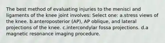 The best method of evaluating injuries to the menisci and ligaments of the knee joint involves: Select one: a.stress views of the knee. b.anteroposterior (AP), AP oblique, and lateral projections of the knee. c.intercondylar fossa projections. d.a magnetic resonance imaging procedure.