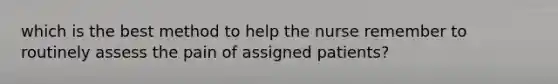 which is the best method to help the nurse remember to routinely assess the pain of assigned patients?