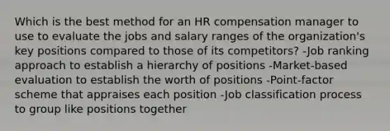 Which is the best method for an HR compensation manager to use to evaluate the jobs and salary ranges of the organization's key positions compared to those of its competitors? -Job ranking approach to establish a hierarchy of positions -Market-based evaluation to establish the worth of positions -Point-factor scheme that appraises each position -Job classification process to group like positions together